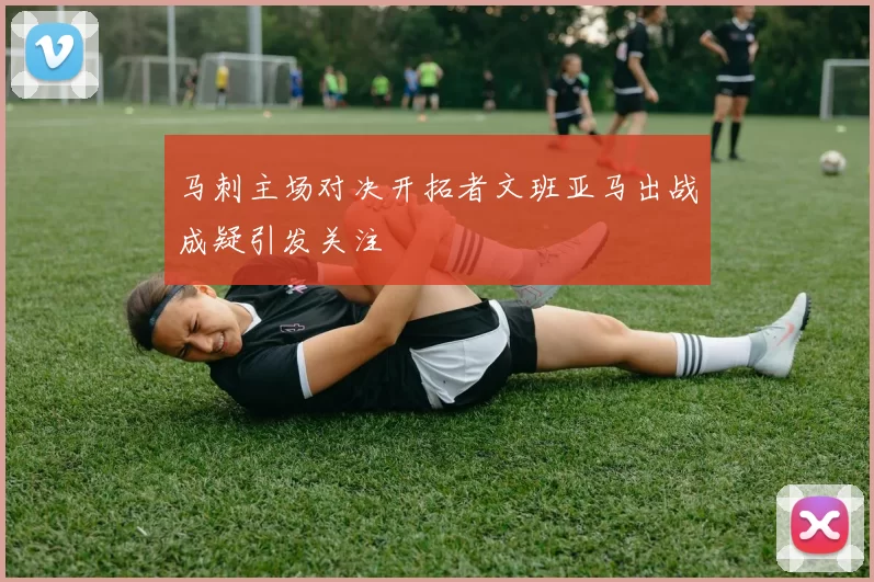 马刺主场对决开拓者文班亚马出战成疑引发关注