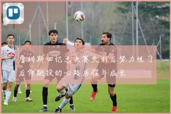 詹姆斯回忆总决赛失利后努力练习后仰跳投的心路历程与成长