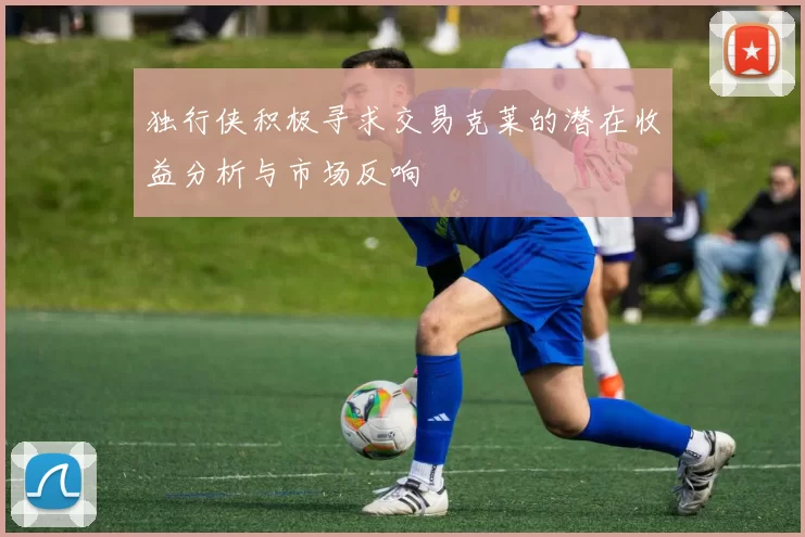 独行侠积极寻求交易克莱的潜在收益分析与市场反响