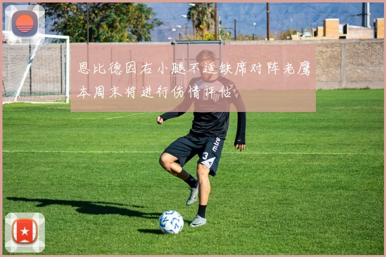 恩比德因右小腿不适缺席对阵老鹰本周末将进行伤情评估