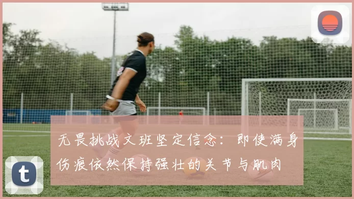 无畏挑战文班坚定信念：即使满身伤痕依然保持强壮的关节与肌肉