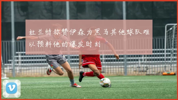 杜兰特称赞伊森为黑马其他球队难以预料他的爆发时刻