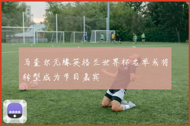 马奎尔无缘英格兰世界杯名单或将转型成为节目嘉宾