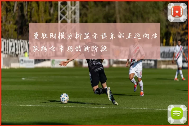 曼联财报分析显示俱乐部正迈向活跃转会市场的新阶段