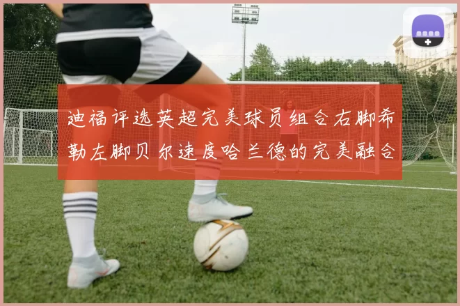 迪福评选英超完美球员组合右脚希勒左脚贝尔速度哈兰德的完美融合