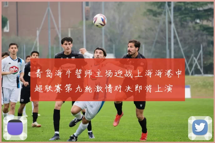 青岛海牛誓师主场迎战上海海港中超联赛第九轮激情对决即将上演