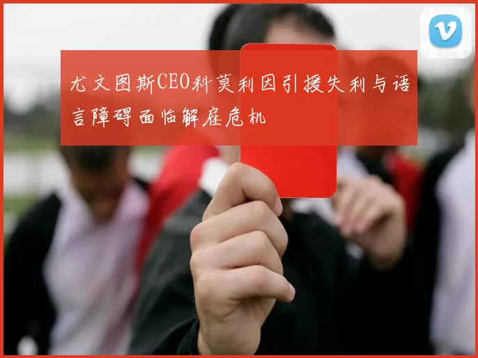 尤文图斯CEO科莫利因引援失利与语言障碍面临解雇危机