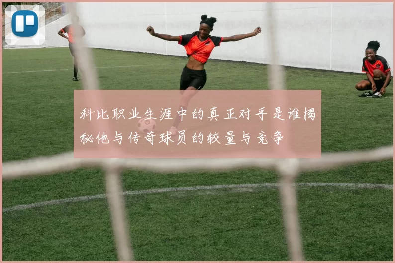 科比职业生涯中的真正对手是谁揭秘他与传奇球员的较量与竞争