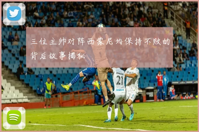 三位主帅对阵西蒙尼均保持不败的背后故事揭秘