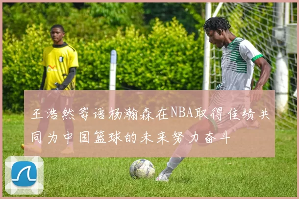 王浩然寄语杨瀚森在NBA取得佳绩共同为中国篮球的未来努力奋斗
