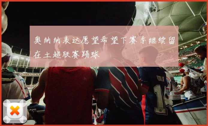 奥纳纳表达愿望希望下赛季继续留在土超联赛踢球