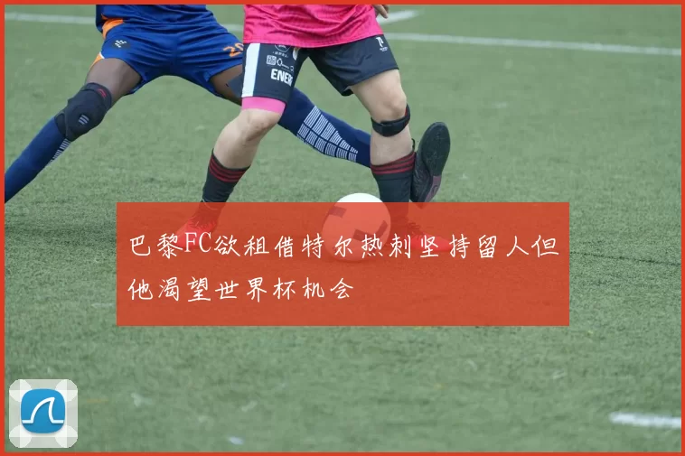 巴黎FC欲租借特尔热刺坚持留人但他渴望世界杯机会