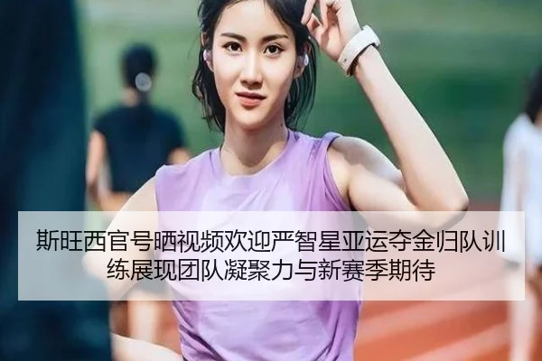 斯旺西官号晒视频欢迎严智星亚运夺金归队训练展现团队凝聚力与新赛季期待